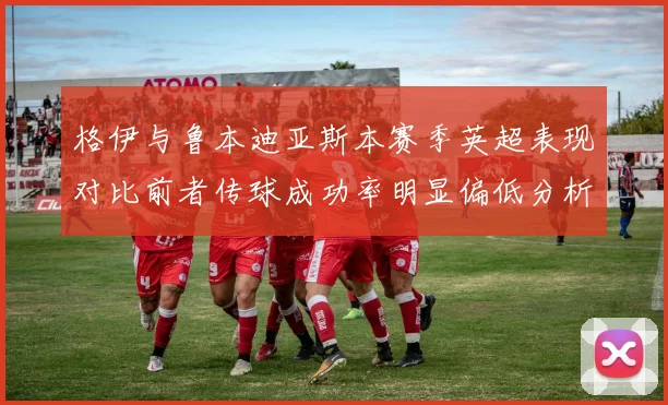 格伊与鲁本迪亚斯本赛季英超表现对比前者传球成功率明显偏低分析