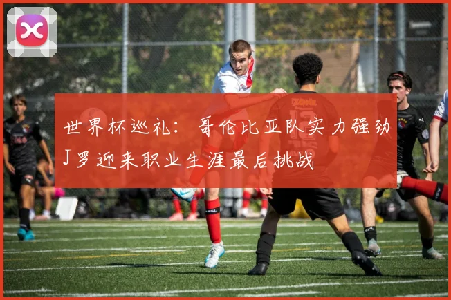 世界杯巡礼：哥伦比亚队实力强劲J罗迎来职业生涯最后挑战