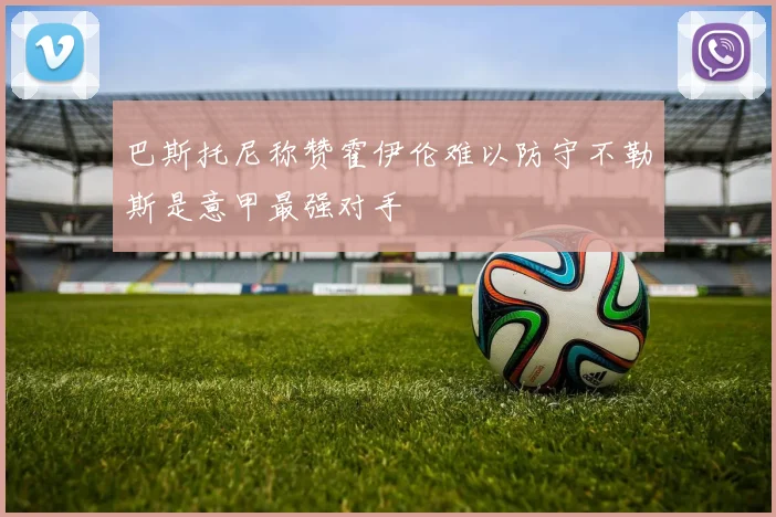 巴斯托尼称赞霍伊伦难以防守不勒斯是意甲最强对手