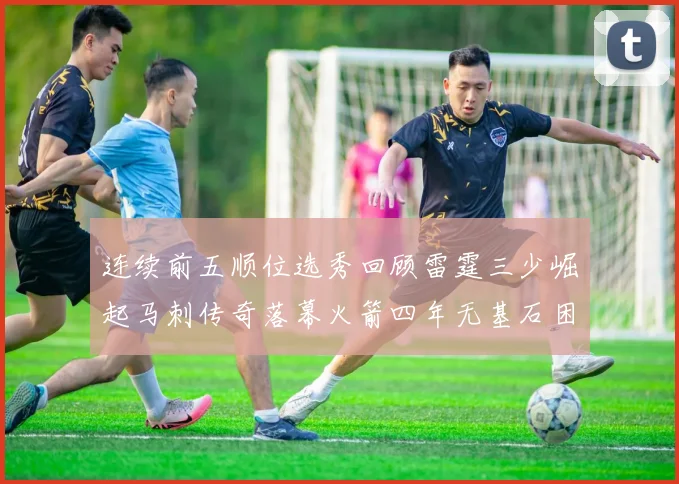 连续前五顺位选秀回顾雷霆三少崛起马刺传奇落幕火箭四年无基石困境