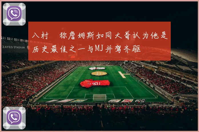八村塁称詹姆斯如同大哥认为他是历史最佳之一与MJ并驾齐驱