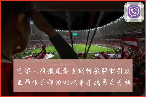 巴黎人报报道泰克斯特被解职引发里昂俱乐部控制权争夺战再度升级