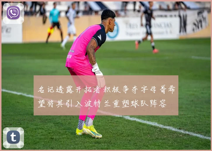 名记透露开拓者积极争夺字母哥希望将其引入波特兰重塑球队阵容