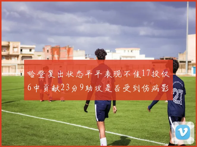 哈登复出状态平平表现不佳17投仅6中贡献23分9助攻是否受到伤病影响