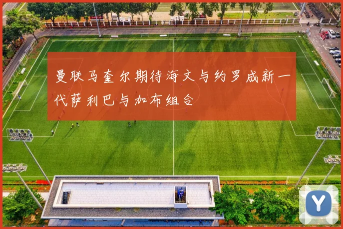 曼联马奎尔期待海文与约罗成新一代萨利巴与加布组合