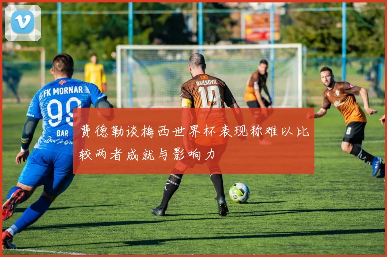 费德勒谈梅西世界杯表现称难以比较两者成就与影响力