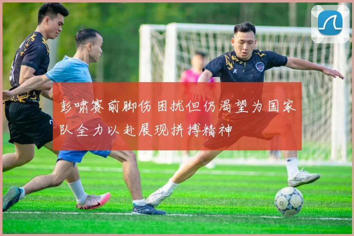 彭啸赛前脚伤困扰但仍渴望为国家队全力以赴展现拼搏精神