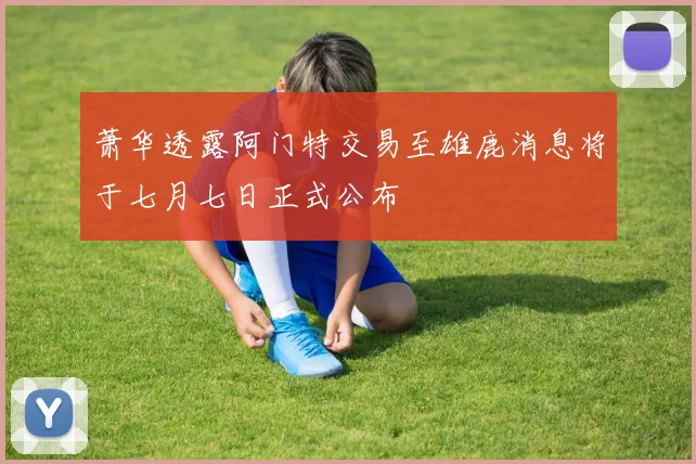 萧华透露阿门特交易至雄鹿消息将于七月七日正式公布