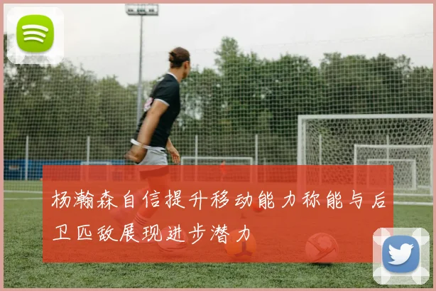 杨瀚森自信提升移动能力称能与后卫匹敌展现进步潜力