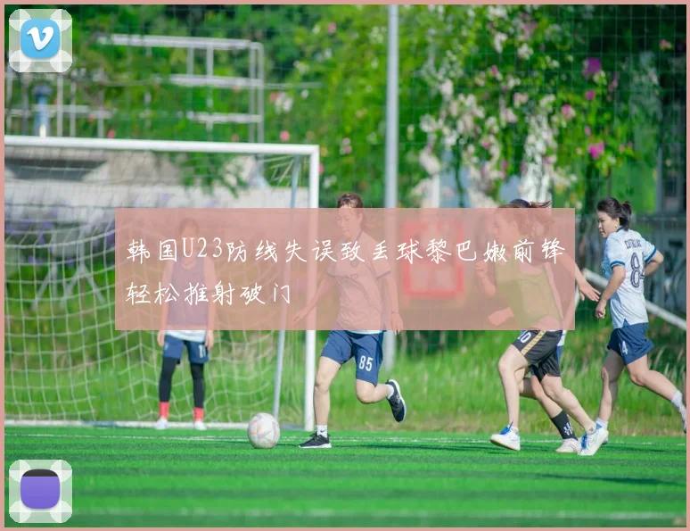 韩国U23防线失误致丢球黎巴嫩前锋轻松推射破门