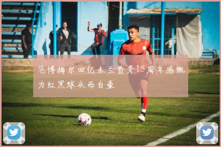 范博梅尔回忆米兰首秀15周年感慨为红黑球衣而自豪