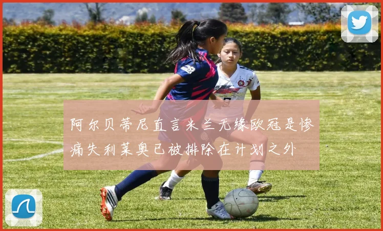 阿尔贝蒂尼直言米兰无缘欧冠是惨痛失利莱奥已被排除在计划之外