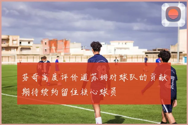 芬奇高度评价道苏姆对球队的贡献期待续约留住核心球员