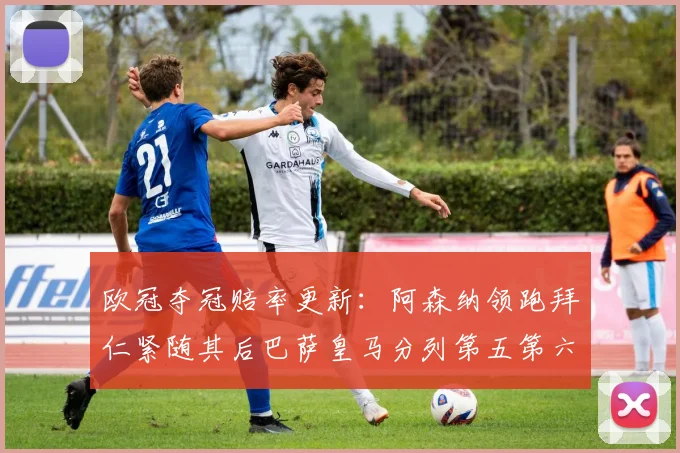 欧冠夺冠赔率更新：阿森纳领跑拜仁紧随其后巴萨皇马分列第五第六位