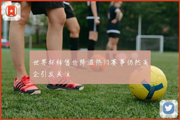世界杯转售价降温热门赛事仍然高企引发关注